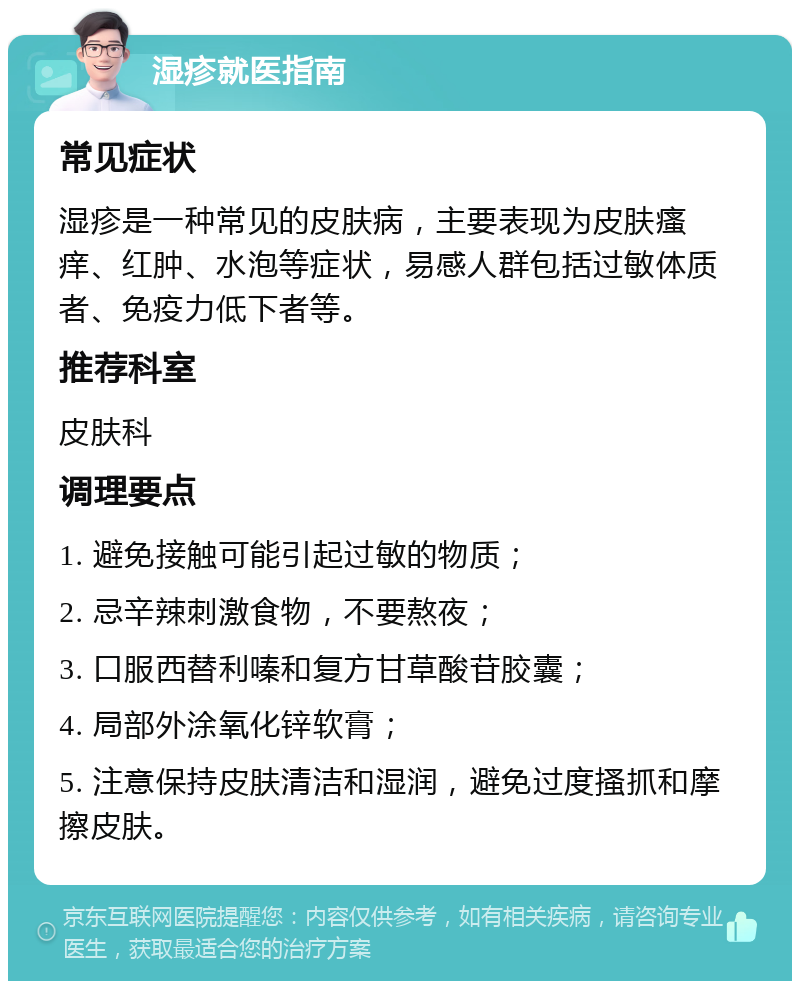 湿疹就医指南 常见症状 湿疹是一种常见的皮肤病，主要表现为皮肤瘙痒、红肿、水泡等症状，易感人群包括过敏体质者、免疫力低下者等。 推荐科室 皮肤科 调理要点 1. 避免接触可能引起过敏的物质； 2. 忌辛辣刺激食物，不要熬夜； 3. 口服西替利嗪和复方甘草酸苷胶囊； 4. 局部外涂氧化锌软膏； 5. 注意保持皮肤清洁和湿润，避免过度搔抓和摩擦皮肤。