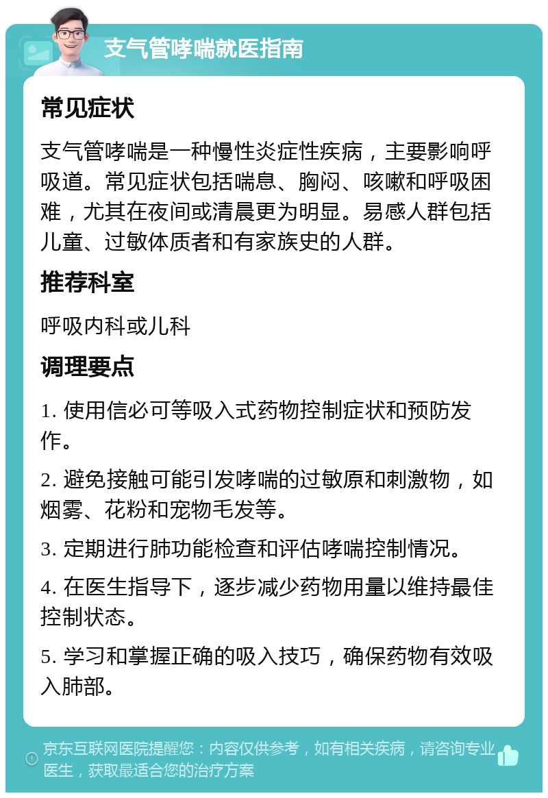 支气管哮喘就医指南 常见症状 支气管哮喘是一种慢性炎症性疾病，主要影响呼吸道。常见症状包括喘息、胸闷、咳嗽和呼吸困难，尤其在夜间或清晨更为明显。易感人群包括儿童、过敏体质者和有家族史的人群。 推荐科室 呼吸内科或儿科 调理要点 1. 使用信必可等吸入式药物控制症状和预防发作。 2. 避免接触可能引发哮喘的过敏原和刺激物，如烟雾、花粉和宠物毛发等。 3. 定期进行肺功能检查和评估哮喘控制情况。 4. 在医生指导下，逐步减少药物用量以维持最佳控制状态。 5. 学习和掌握正确的吸入技巧，确保药物有效吸入肺部。