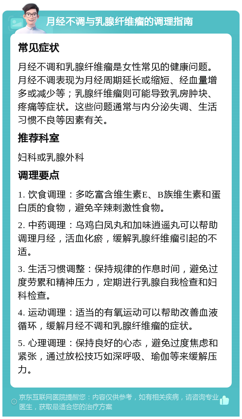 月经不调与乳腺纤维瘤的调理指南 常见症状 月经不调和乳腺纤维瘤是女性常见的健康问题。月经不调表现为月经周期延长或缩短、经血量增多或减少等；乳腺纤维瘤则可能导致乳房肿块、疼痛等症状。这些问题通常与内分泌失调、生活习惯不良等因素有关。 推荐科室 妇科或乳腺外科 调理要点 1. 饮食调理：多吃富含维生素E、B族维生素和蛋白质的食物，避免辛辣刺激性食物。 2. 中药调理：乌鸡白凤丸和加味逍遥丸可以帮助调理月经，活血化瘀，缓解乳腺纤维瘤引起的不适。 3. 生活习惯调整：保持规律的作息时间，避免过度劳累和精神压力，定期进行乳腺自我检查和妇科检查。 4. 运动调理：适当的有氧运动可以帮助改善血液循环，缓解月经不调和乳腺纤维瘤的症状。 5. 心理调理：保持良好的心态，避免过度焦虑和紧张，通过放松技巧如深呼吸、瑜伽等来缓解压力。