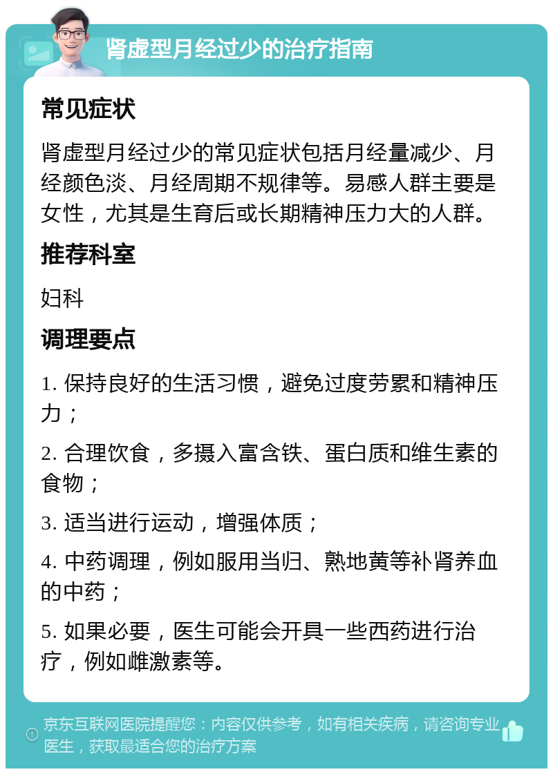 肾虚型月经过少的治疗指南 常见症状 肾虚型月经过少的常见症状包括月经量减少、月经颜色淡、月经周期不规律等。易感人群主要是女性，尤其是生育后或长期精神压力大的人群。 推荐科室 妇科 调理要点 1. 保持良好的生活习惯，避免过度劳累和精神压力； 2. 合理饮食，多摄入富含铁、蛋白质和维生素的食物； 3. 适当进行运动，增强体质； 4. 中药调理，例如服用当归、熟地黄等补肾养血的中药； 5. 如果必要，医生可能会开具一些西药进行治疗，例如雌激素等。