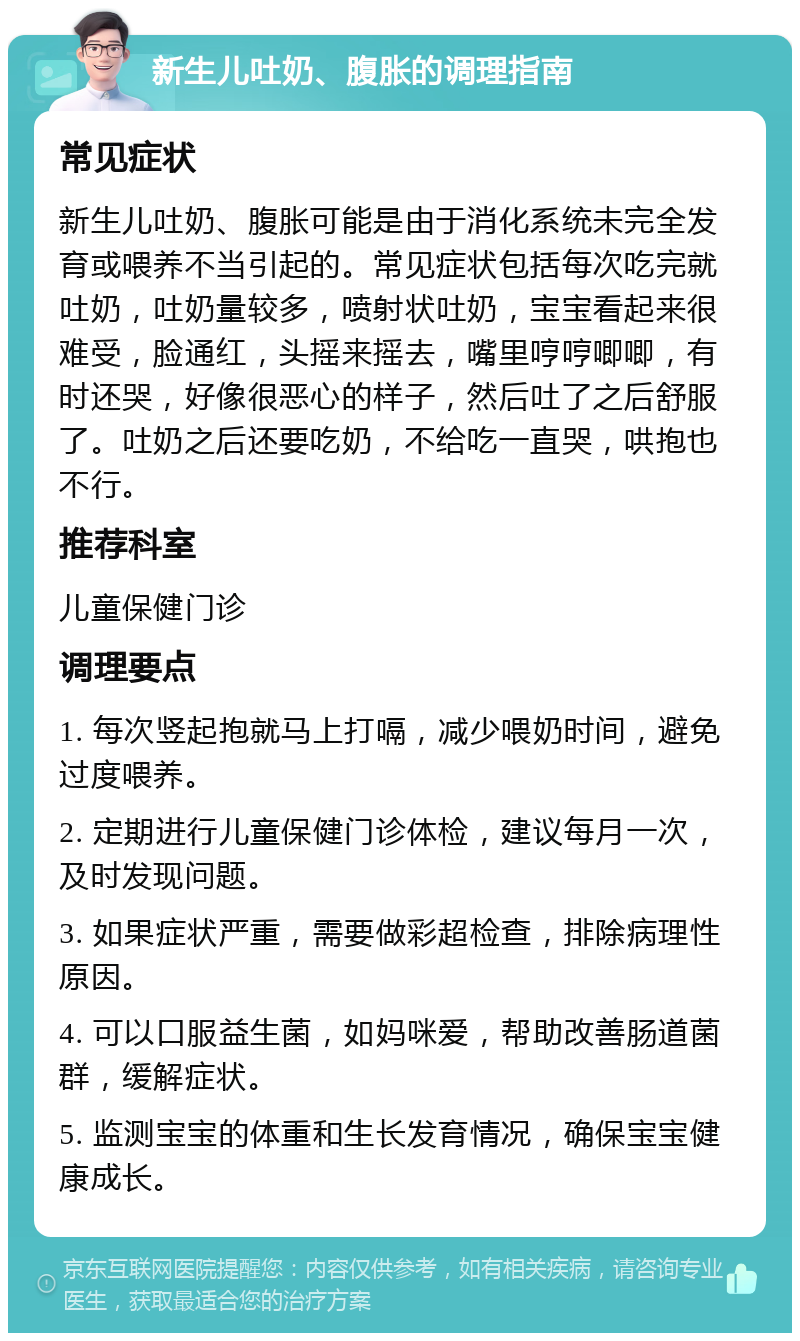 新生儿吐奶、腹胀的调理指南 常见症状 新生儿吐奶、腹胀可能是由于消化系统未完全发育或喂养不当引起的。常见症状包括每次吃完就吐奶，吐奶量较多，喷射状吐奶，宝宝看起来很难受，脸通红，头摇来摇去，嘴里哼哼唧唧，有时还哭，好像很恶心的样子，然后吐了之后舒服了。吐奶之后还要吃奶，不给吃一直哭，哄抱也不行。 推荐科室 儿童保健门诊 调理要点 1. 每次竖起抱就马上打嗝，减少喂奶时间，避免过度喂养。 2. 定期进行儿童保健门诊体检，建议每月一次，及时发现问题。 3. 如果症状严重，需要做彩超检查，排除病理性原因。 4. 可以口服益生菌，如妈咪爱，帮助改善肠道菌群，缓解症状。 5. 监测宝宝的体重和生长发育情况，确保宝宝健康成长。