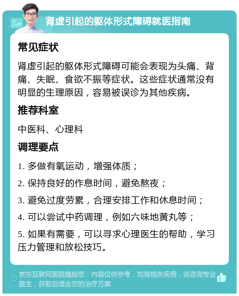 肾虚引起的躯体形式障碍就医指南 常见症状 肾虚引起的躯体形式障碍可能会表现为头痛、背痛、失眠、食欲不振等症状。这些症状通常没有明显的生理原因，容易被误诊为其他疾病。 推荐科室 中医科、心理科 调理要点 1. 多做有氧运动，增强体质； 2. 保持良好的作息时间，避免熬夜； 3. 避免过度劳累，合理安排工作和休息时间； 4. 可以尝试中药调理，例如六味地黄丸等； 5. 如果有需要，可以寻求心理医生的帮助，学习压力管理和放松技巧。