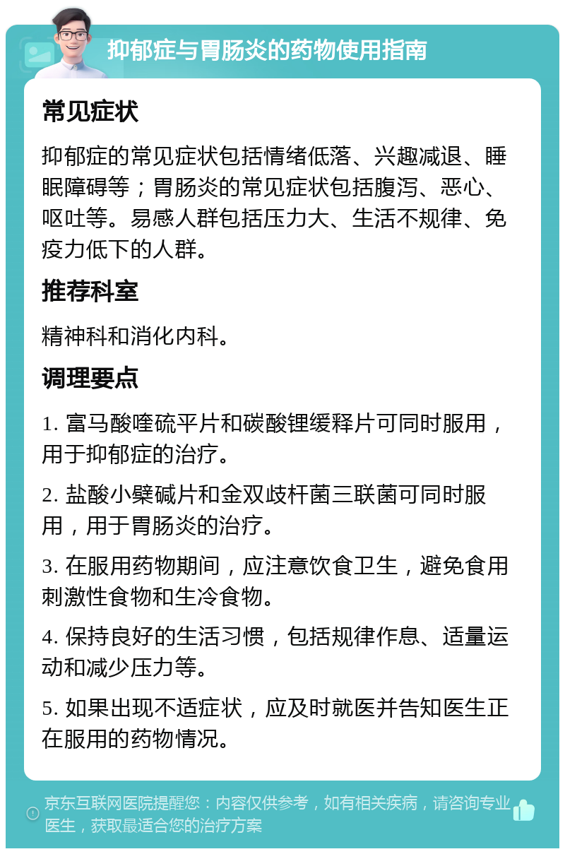 抑郁症与胃肠炎的药物使用指南 常见症状 抑郁症的常见症状包括情绪低落、兴趣减退、睡眠障碍等；胃肠炎的常见症状包括腹泻、恶心、呕吐等。易感人群包括压力大、生活不规律、免疫力低下的人群。 推荐科室 精神科和消化内科。 调理要点 1. 富马酸喹硫平片和碳酸锂缓释片可同时服用，用于抑郁症的治疗。 2. 盐酸小檗碱片和金双歧杆菌三联菌可同时服用，用于胃肠炎的治疗。 3. 在服用药物期间，应注意饮食卫生，避免食用刺激性食物和生冷食物。 4. 保持良好的生活习惯，包括规律作息、适量运动和减少压力等。 5. 如果出现不适症状，应及时就医并告知医生正在服用的药物情况。