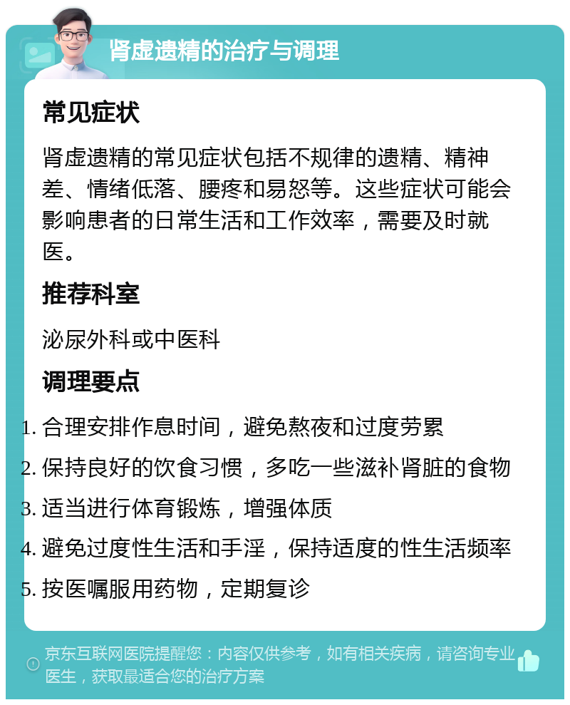 肾虚遗精的治疗与调理 常见症状 肾虚遗精的常见症状包括不规律的遗精、精神差、情绪低落、腰疼和易怒等。这些症状可能会影响患者的日常生活和工作效率，需要及时就医。 推荐科室 泌尿外科或中医科 调理要点 合理安排作息时间，避免熬夜和过度劳累 保持良好的饮食习惯，多吃一些滋补肾脏的食物 适当进行体育锻炼，增强体质 避免过度性生活和手淫，保持适度的性生活频率 按医嘱服用药物，定期复诊