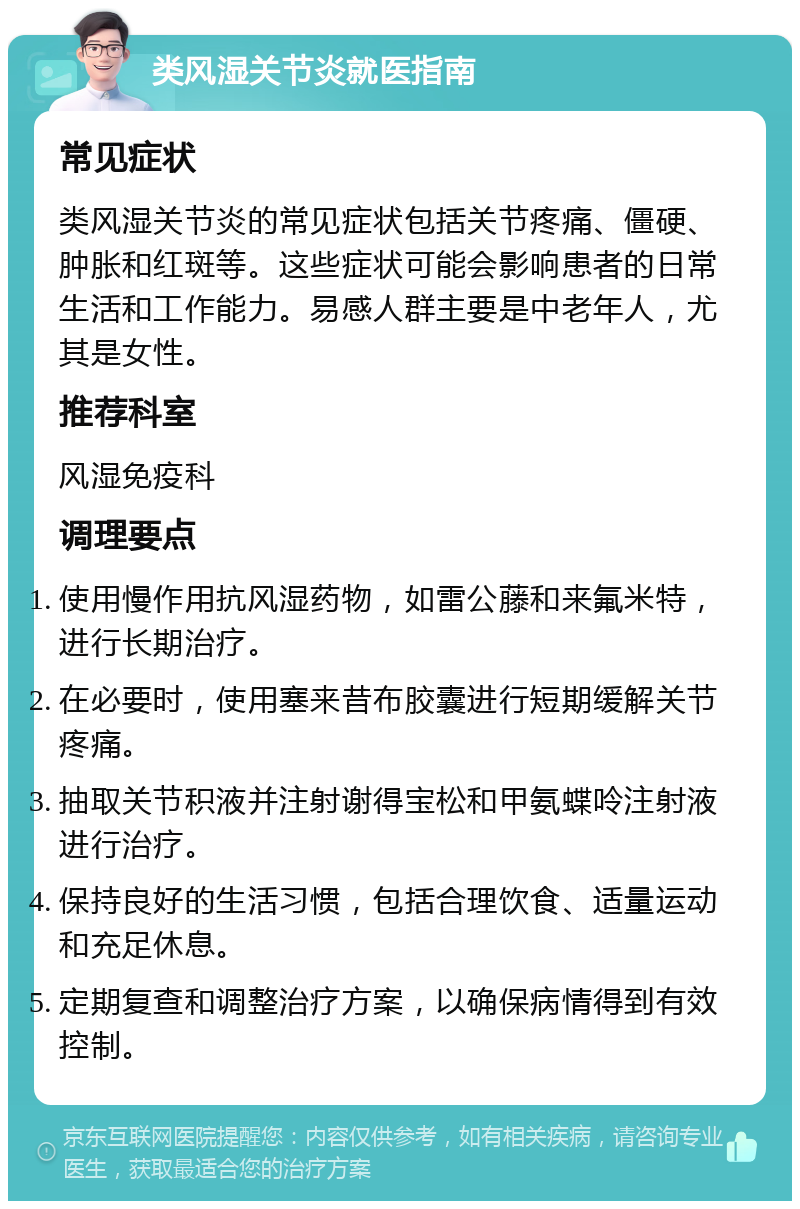 类风湿关节炎就医指南 常见症状 类风湿关节炎的常见症状包括关节疼痛、僵硬、肿胀和红斑等。这些症状可能会影响患者的日常生活和工作能力。易感人群主要是中老年人，尤其是女性。 推荐科室 风湿免疫科 调理要点 使用慢作用抗风湿药物，如雷公藤和来氟米特，进行长期治疗。 在必要时，使用塞来昔布胶囊进行短期缓解关节疼痛。 抽取关节积液并注射谢得宝松和甲氨蝶呤注射液进行治疗。 保持良好的生活习惯，包括合理饮食、适量运动和充足休息。 定期复查和调整治疗方案，以确保病情得到有效控制。