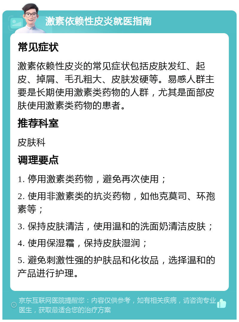 激素依赖性皮炎就医指南 常见症状 激素依赖性皮炎的常见症状包括皮肤发红、起皮、掉屑、毛孔粗大、皮肤发硬等。易感人群主要是长期使用激素类药物的人群，尤其是面部皮肤使用激素类药物的患者。 推荐科室 皮肤科 调理要点 1. 停用激素类药物，避免再次使用； 2. 使用非激素类的抗炎药物，如他克莫司、环孢素等； 3. 保持皮肤清洁，使用温和的洗面奶清洁皮肤； 4. 使用保湿霜，保持皮肤湿润； 5. 避免刺激性强的护肤品和化妆品，选择温和的产品进行护理。