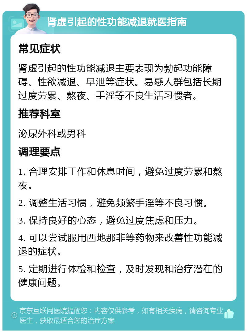 肾虚引起的性功能减退就医指南 常见症状 肾虚引起的性功能减退主要表现为勃起功能障碍、性欲减退、早泄等症状。易感人群包括长期过度劳累、熬夜、手淫等不良生活习惯者。 推荐科室 泌尿外科或男科 调理要点 1. 合理安排工作和休息时间，避免过度劳累和熬夜。 2. 调整生活习惯，避免频繁手淫等不良习惯。 3. 保持良好的心态，避免过度焦虑和压力。 4. 可以尝试服用西地那非等药物来改善性功能减退的症状。 5. 定期进行体检和检查，及时发现和治疗潜在的健康问题。