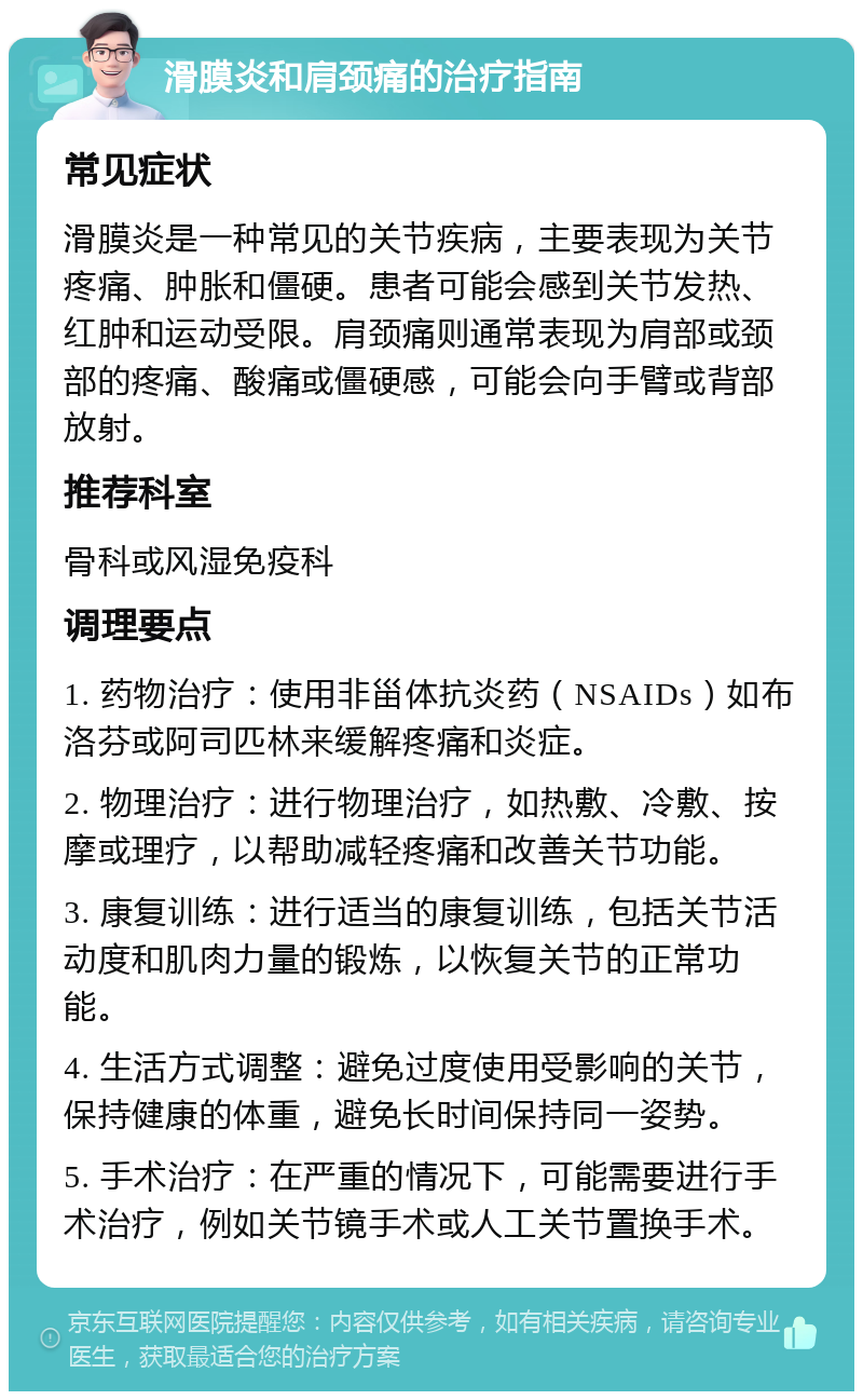 滑膜炎和肩颈痛的治疗指南 常见症状 滑膜炎是一种常见的关节疾病，主要表现为关节疼痛、肿胀和僵硬。患者可能会感到关节发热、红肿和运动受限。肩颈痛则通常表现为肩部或颈部的疼痛、酸痛或僵硬感，可能会向手臂或背部放射。 推荐科室 骨科或风湿免疫科 调理要点 1. 药物治疗：使用非甾体抗炎药（NSAIDs）如布洛芬或阿司匹林来缓解疼痛和炎症。 2. 物理治疗：进行物理治疗，如热敷、冷敷、按摩或理疗，以帮助减轻疼痛和改善关节功能。 3. 康复训练：进行适当的康复训练，包括关节活动度和肌肉力量的锻炼，以恢复关节的正常功能。 4. 生活方式调整：避免过度使用受影响的关节，保持健康的体重，避免长时间保持同一姿势。 5. 手术治疗：在严重的情况下，可能需要进行手术治疗，例如关节镜手术或人工关节置换手术。