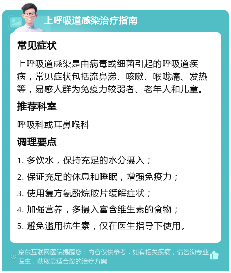 上呼吸道感染治疗指南 常见症状 上呼吸道感染是由病毒或细菌引起的呼吸道疾病，常见症状包括流鼻涕、咳嗽、喉咙痛、发热等，易感人群为免疫力较弱者、老年人和儿童。 推荐科室 呼吸科或耳鼻喉科 调理要点 1. 多饮水，保持充足的水分摄入； 2. 保证充足的休息和睡眠，增强免疫力； 3. 使用复方氨酚烷胺片缓解症状； 4. 加强营养，多摄入富含维生素的食物； 5. 避免滥用抗生素，仅在医生指导下使用。