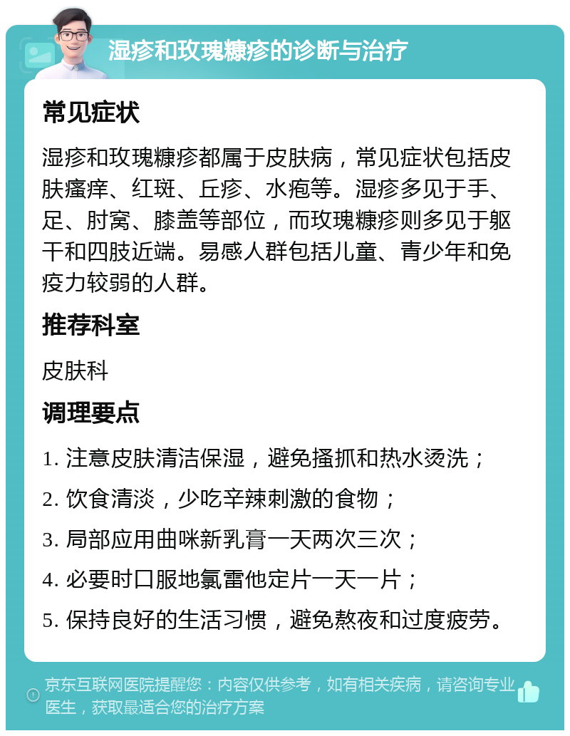 湿疹和玫瑰糠疹的诊断与治疗 常见症状 湿疹和玫瑰糠疹都属于皮肤病，常见症状包括皮肤瘙痒、红斑、丘疹、水疱等。湿疹多见于手、足、肘窝、膝盖等部位，而玫瑰糠疹则多见于躯干和四肢近端。易感人群包括儿童、青少年和免疫力较弱的人群。 推荐科室 皮肤科 调理要点 1. 注意皮肤清洁保湿，避免搔抓和热水烫洗； 2. 饮食清淡，少吃辛辣刺激的食物； 3. 局部应用曲咪新乳膏一天两次三次； 4. 必要时口服地氯雷他定片一天一片； 5. 保持良好的生活习惯，避免熬夜和过度疲劳。