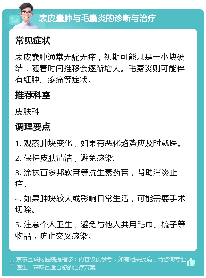 表皮囊肿与毛囊炎的诊断与治疗 常见症状 表皮囊肿通常无痛无痒，初期可能只是一小块硬结，随着时间推移会逐渐增大。毛囊炎则可能伴有红肿、疼痛等症状。 推荐科室 皮肤科 调理要点 1. 观察肿块变化，如果有恶化趋势应及时就医。 2. 保持皮肤清洁，避免感染。 3. 涂抹百多邦软膏等抗生素药膏，帮助消炎止痒。 4. 如果肿块较大或影响日常生活，可能需要手术切除。 5. 注意个人卫生，避免与他人共用毛巾、梳子等物品，防止交叉感染。