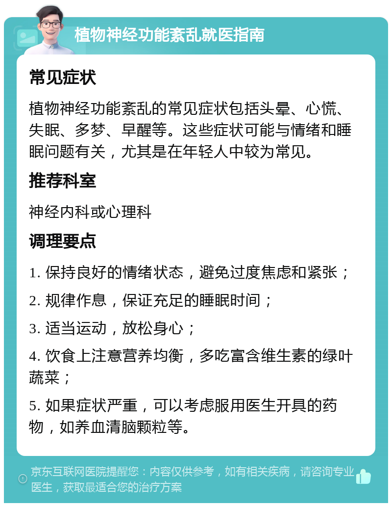 植物神经功能紊乱就医指南 常见症状 植物神经功能紊乱的常见症状包括头晕、心慌、失眠、多梦、早醒等。这些症状可能与情绪和睡眠问题有关，尤其是在年轻人中较为常见。 推荐科室 神经内科或心理科 调理要点 1. 保持良好的情绪状态，避免过度焦虑和紧张； 2. 规律作息，保证充足的睡眠时间； 3. 适当运动，放松身心； 4. 饮食上注意营养均衡，多吃富含维生素的绿叶蔬菜； 5. 如果症状严重，可以考虑服用医生开具的药物，如养血清脑颗粒等。