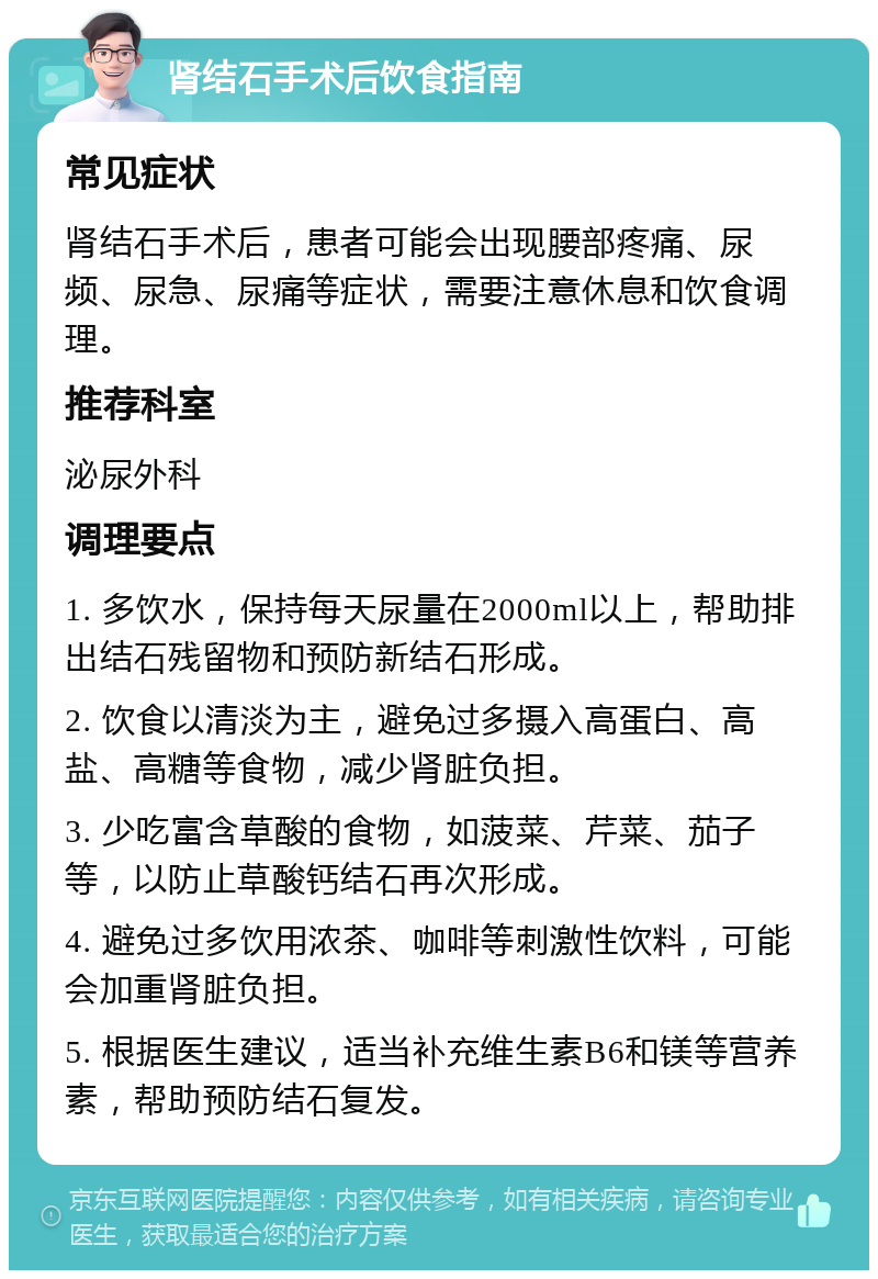 肾结石手术后饮食指南 常见症状 肾结石手术后，患者可能会出现腰部疼痛、尿频、尿急、尿痛等症状，需要注意休息和饮食调理。 推荐科室 泌尿外科 调理要点 1. 多饮水，保持每天尿量在2000ml以上，帮助排出结石残留物和预防新结石形成。 2. 饮食以清淡为主，避免过多摄入高蛋白、高盐、高糖等食物，减少肾脏负担。 3. 少吃富含草酸的食物，如菠菜、芹菜、茄子等，以防止草酸钙结石再次形成。 4. 避免过多饮用浓茶、咖啡等刺激性饮料，可能会加重肾脏负担。 5. 根据医生建议，适当补充维生素B6和镁等营养素，帮助预防结石复发。