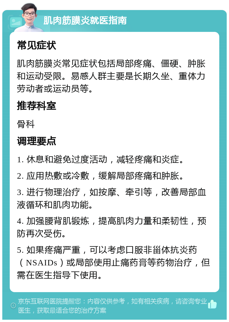 肌肉筋膜炎就医指南 常见症状 肌肉筋膜炎常见症状包括局部疼痛、僵硬、肿胀和运动受限。易感人群主要是长期久坐、重体力劳动者或运动员等。 推荐科室 骨科 调理要点 1. 休息和避免过度活动，减轻疼痛和炎症。 2. 应用热敷或冷敷，缓解局部疼痛和肿胀。 3. 进行物理治疗，如按摩、牵引等，改善局部血液循环和肌肉功能。 4. 加强腰背肌锻炼，提高肌肉力量和柔韧性，预防再次受伤。 5. 如果疼痛严重，可以考虑口服非甾体抗炎药（NSAIDs）或局部使用止痛药膏等药物治疗，但需在医生指导下使用。