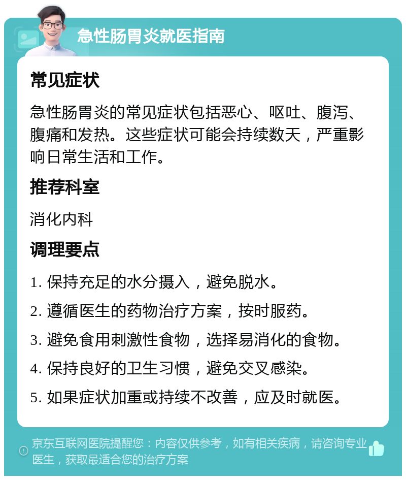 急性肠胃炎就医指南 常见症状 急性肠胃炎的常见症状包括恶心、呕吐、腹泻、腹痛和发热。这些症状可能会持续数天，严重影响日常生活和工作。 推荐科室 消化内科 调理要点 1. 保持充足的水分摄入，避免脱水。 2. 遵循医生的药物治疗方案，按时服药。 3. 避免食用刺激性食物，选择易消化的食物。 4. 保持良好的卫生习惯，避免交叉感染。 5. 如果症状加重或持续不改善，应及时就医。