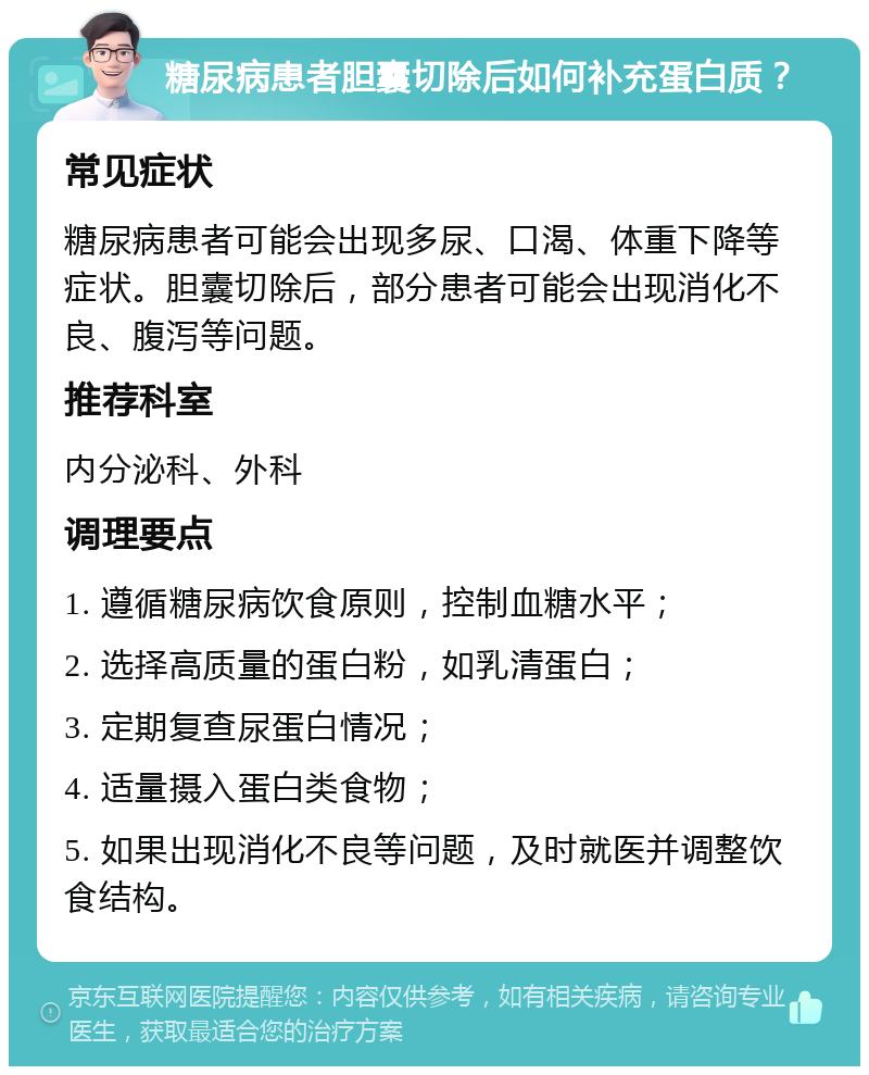 糖尿病患者胆囊切除后如何补充蛋白质？ 常见症状 糖尿病患者可能会出现多尿、口渴、体重下降等症状。胆囊切除后，部分患者可能会出现消化不良、腹泻等问题。 推荐科室 内分泌科、外科 调理要点 1. 遵循糖尿病饮食原则，控制血糖水平； 2. 选择高质量的蛋白粉，如乳清蛋白； 3. 定期复查尿蛋白情况； 4. 适量摄入蛋白类食物； 5. 如果出现消化不良等问题，及时就医并调整饮食结构。