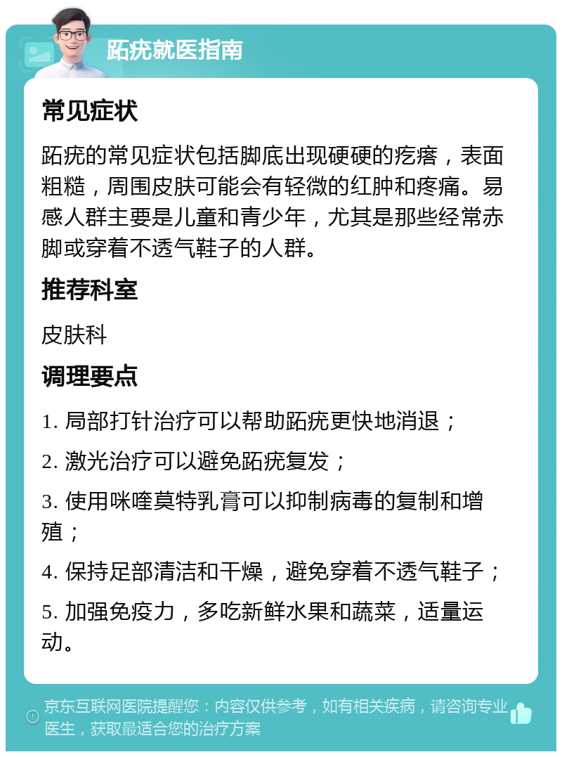 跖疣就医指南 常见症状 跖疣的常见症状包括脚底出现硬硬的疙瘩，表面粗糙，周围皮肤可能会有轻微的红肿和疼痛。易感人群主要是儿童和青少年，尤其是那些经常赤脚或穿着不透气鞋子的人群。 推荐科室 皮肤科 调理要点 1. 局部打针治疗可以帮助跖疣更快地消退； 2. 激光治疗可以避免跖疣复发； 3. 使用咪喹莫特乳膏可以抑制病毒的复制和增殖； 4. 保持足部清洁和干燥，避免穿着不透气鞋子； 5. 加强免疫力，多吃新鲜水果和蔬菜，适量运动。