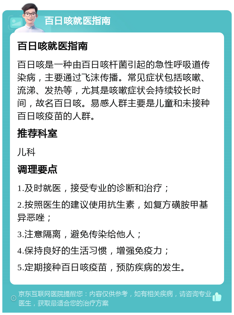 百日咳就医指南 百日咳就医指南 百日咳是一种由百日咳杆菌引起的急性呼吸道传染病，主要通过飞沫传播。常见症状包括咳嗽、流涕、发热等，尤其是咳嗽症状会持续较长时间，故名百日咳。易感人群主要是儿童和未接种百日咳疫苗的人群。 推荐科室 儿科 调理要点 1.及时就医，接受专业的诊断和治疗； 2.按照医生的建议使用抗生素，如复方磺胺甲基异恶唑； 3.注意隔离，避免传染给他人； 4.保持良好的生活习惯，增强免疫力； 5.定期接种百日咳疫苗，预防疾病的发生。