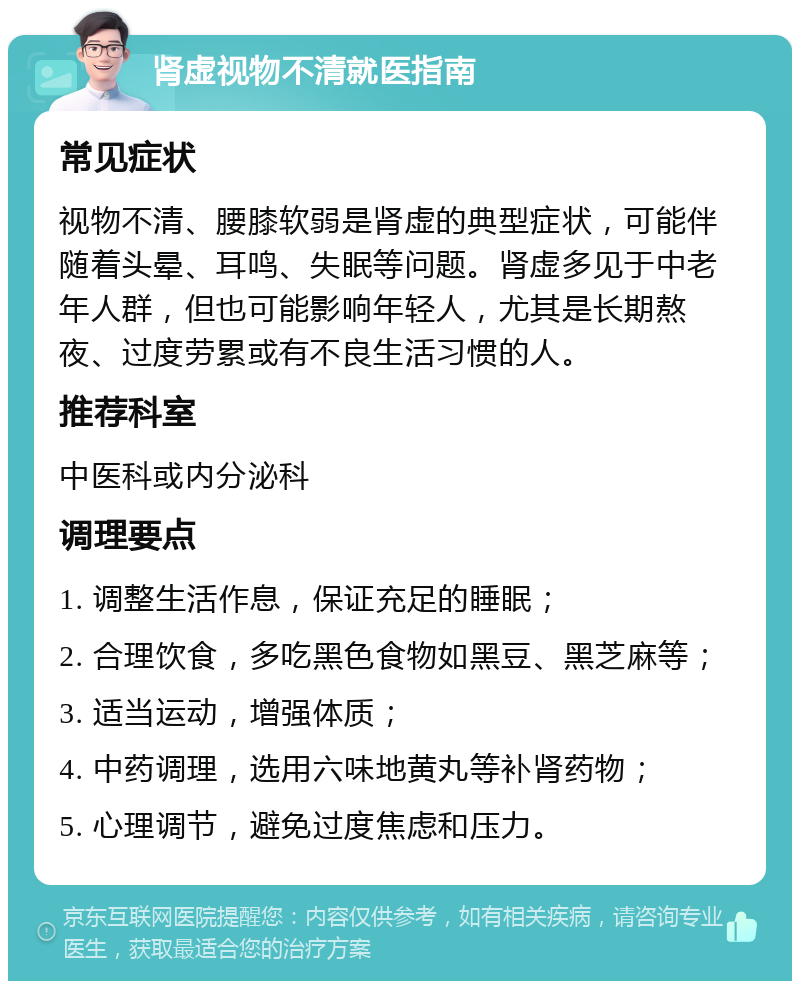 肾虚视物不清就医指南 常见症状 视物不清、腰膝软弱是肾虚的典型症状，可能伴随着头晕、耳鸣、失眠等问题。肾虚多见于中老年人群，但也可能影响年轻人，尤其是长期熬夜、过度劳累或有不良生活习惯的人。 推荐科室 中医科或内分泌科 调理要点 1. 调整生活作息，保证充足的睡眠； 2. 合理饮食，多吃黑色食物如黑豆、黑芝麻等； 3. 适当运动，增强体质； 4. 中药调理，选用六味地黄丸等补肾药物； 5. 心理调节，避免过度焦虑和压力。