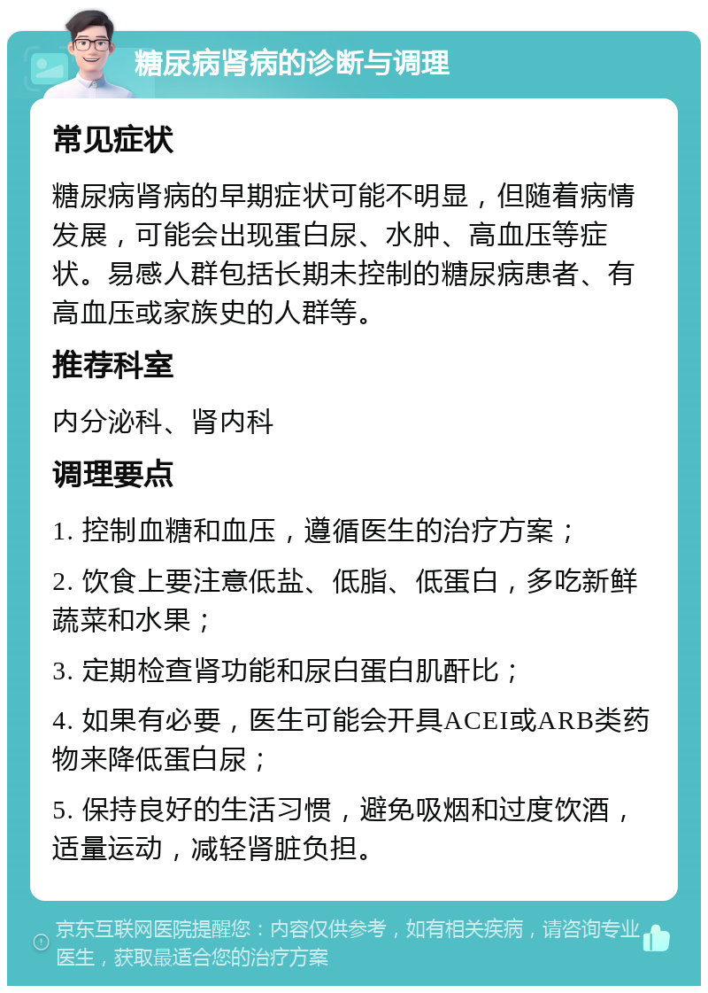 糖尿病肾病的诊断与调理 常见症状 糖尿病肾病的早期症状可能不明显，但随着病情发展，可能会出现蛋白尿、水肿、高血压等症状。易感人群包括长期未控制的糖尿病患者、有高血压或家族史的人群等。 推荐科室 内分泌科、肾内科 调理要点 1. 控制血糖和血压，遵循医生的治疗方案； 2. 饮食上要注意低盐、低脂、低蛋白，多吃新鲜蔬菜和水果； 3. 定期检查肾功能和尿白蛋白肌酐比； 4. 如果有必要，医生可能会开具ACEI或ARB类药物来降低蛋白尿； 5. 保持良好的生活习惯，避免吸烟和过度饮酒，适量运动，减轻肾脏负担。