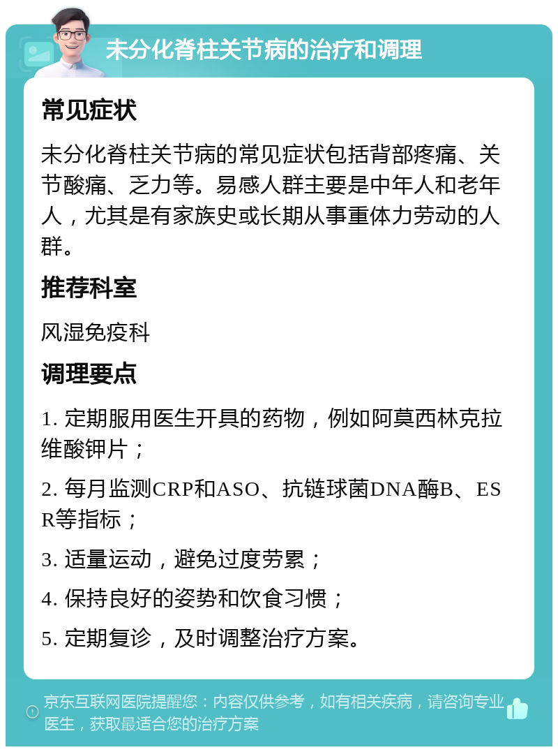 未分化脊柱关节病的治疗和调理 常见症状 未分化脊柱关节病的常见症状包括背部疼痛、关节酸痛、乏力等。易感人群主要是中年人和老年人，尤其是有家族史或长期从事重体力劳动的人群。 推荐科室 风湿免疫科 调理要点 1. 定期服用医生开具的药物，例如阿莫西林克拉维酸钾片； 2. 每月监测CRP和ASO、抗链球菌DNA酶B、ESR等指标； 3. 适量运动，避免过度劳累； 4. 保持良好的姿势和饮食习惯； 5. 定期复诊，及时调整治疗方案。