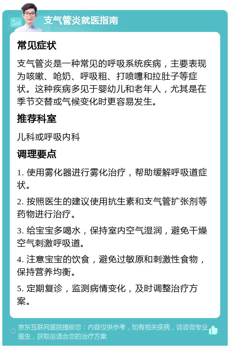 支气管炎就医指南 常见症状 支气管炎是一种常见的呼吸系统疾病，主要表现为咳嗽、呛奶、呼吸粗、打喷嚏和拉肚子等症状。这种疾病多见于婴幼儿和老年人，尤其是在季节交替或气候变化时更容易发生。 推荐科室 儿科或呼吸内科 调理要点 1. 使用雾化器进行雾化治疗，帮助缓解呼吸道症状。 2. 按照医生的建议使用抗生素和支气管扩张剂等药物进行治疗。 3. 给宝宝多喝水，保持室内空气湿润，避免干燥空气刺激呼吸道。 4. 注意宝宝的饮食，避免过敏原和刺激性食物，保持营养均衡。 5. 定期复诊，监测病情变化，及时调整治疗方案。