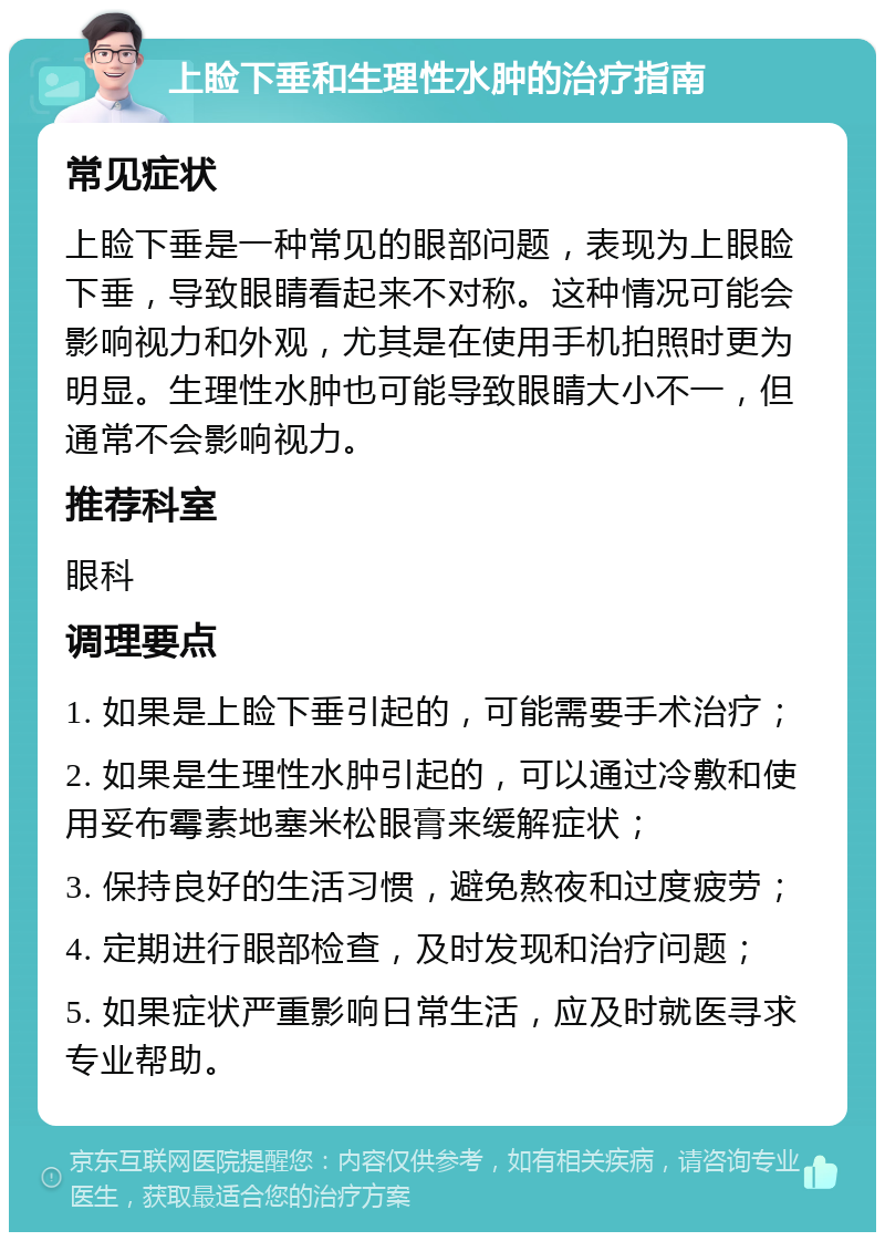 上睑下垂和生理性水肿的治疗指南 常见症状 上睑下垂是一种常见的眼部问题，表现为上眼睑下垂，导致眼睛看起来不对称。这种情况可能会影响视力和外观，尤其是在使用手机拍照时更为明显。生理性水肿也可能导致眼睛大小不一，但通常不会影响视力。 推荐科室 眼科 调理要点 1. 如果是上睑下垂引起的，可能需要手术治疗； 2. 如果是生理性水肿引起的，可以通过冷敷和使用妥布霉素地塞米松眼膏来缓解症状； 3. 保持良好的生活习惯，避免熬夜和过度疲劳； 4. 定期进行眼部检查，及时发现和治疗问题； 5. 如果症状严重影响日常生活，应及时就医寻求专业帮助。