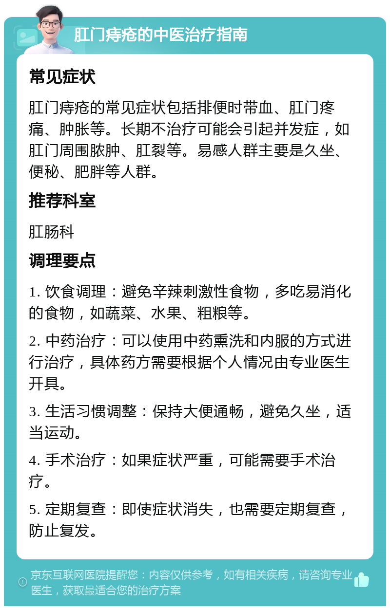 肛门痔疮的中医治疗指南 常见症状 肛门痔疮的常见症状包括排便时带血、肛门疼痛、肿胀等。长期不治疗可能会引起并发症，如肛门周围脓肿、肛裂等。易感人群主要是久坐、便秘、肥胖等人群。 推荐科室 肛肠科 调理要点 1. 饮食调理：避免辛辣刺激性食物，多吃易消化的食物，如蔬菜、水果、粗粮等。 2. 中药治疗：可以使用中药熏洗和内服的方式进行治疗，具体药方需要根据个人情况由专业医生开具。 3. 生活习惯调整：保持大便通畅，避免久坐，适当运动。 4. 手术治疗：如果症状严重，可能需要手术治疗。 5. 定期复查：即使症状消失，也需要定期复查，防止复发。