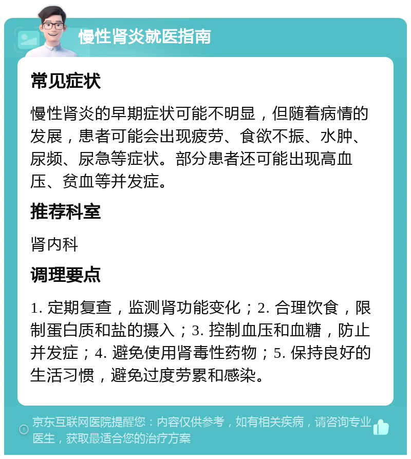 慢性肾炎就医指南 常见症状 慢性肾炎的早期症状可能不明显，但随着病情的发展，患者可能会出现疲劳、食欲不振、水肿、尿频、尿急等症状。部分患者还可能出现高血压、贫血等并发症。 推荐科室 肾内科 调理要点 1. 定期复查，监测肾功能变化；2. 合理饮食，限制蛋白质和盐的摄入；3. 控制血压和血糖，防止并发症；4. 避免使用肾毒性药物；5. 保持良好的生活习惯，避免过度劳累和感染。