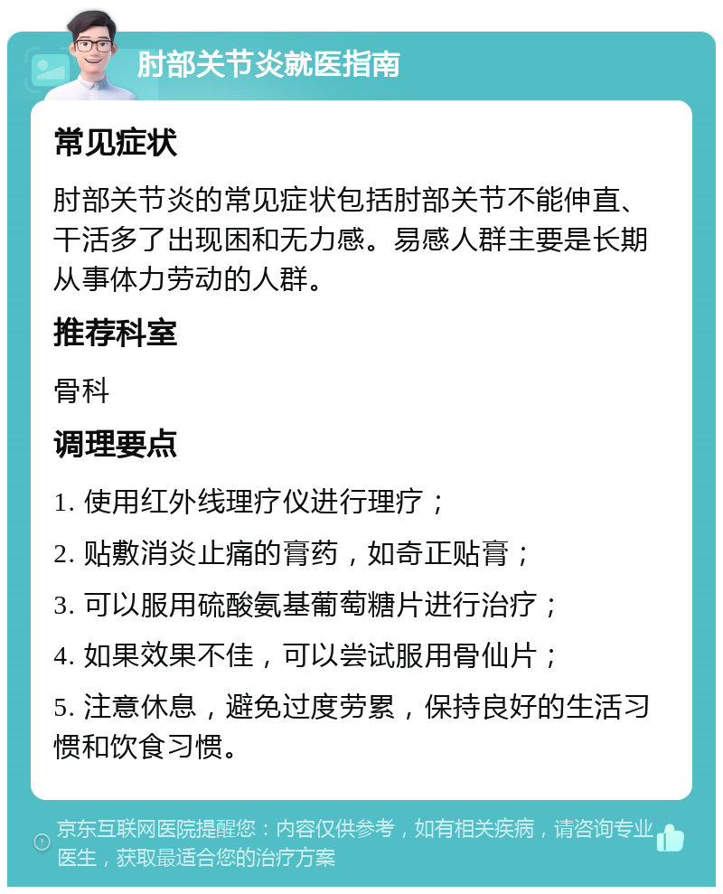 肘部关节炎就医指南 常见症状 肘部关节炎的常见症状包括肘部关节不能伸直、干活多了出现困和无力感。易感人群主要是长期从事体力劳动的人群。 推荐科室 骨科 调理要点 1. 使用红外线理疗仪进行理疗； 2. 贴敷消炎止痛的膏药，如奇正贴膏； 3. 可以服用硫酸氨基葡萄糖片进行治疗； 4. 如果效果不佳，可以尝试服用骨仙片； 5. 注意休息，避免过度劳累，保持良好的生活习惯和饮食习惯。