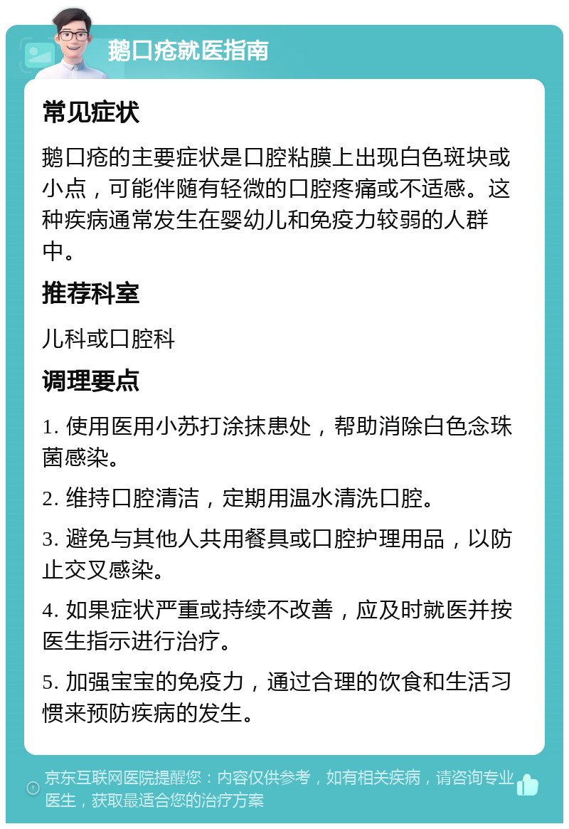 鹅口疮就医指南 常见症状 鹅口疮的主要症状是口腔粘膜上出现白色斑块或小点，可能伴随有轻微的口腔疼痛或不适感。这种疾病通常发生在婴幼儿和免疫力较弱的人群中。 推荐科室 儿科或口腔科 调理要点 1. 使用医用小苏打涂抹患处，帮助消除白色念珠菌感染。 2. 维持口腔清洁，定期用温水清洗口腔。 3. 避免与其他人共用餐具或口腔护理用品，以防止交叉感染。 4. 如果症状严重或持续不改善，应及时就医并按医生指示进行治疗。 5. 加强宝宝的免疫力，通过合理的饮食和生活习惯来预防疾病的发生。