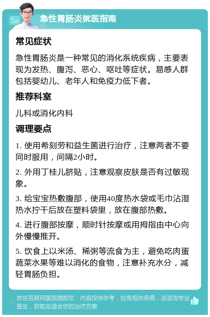 急性胃肠炎就医指南 常见症状 急性胃肠炎是一种常见的消化系统疾病，主要表现为发热、腹泻、恶心、呕吐等症状。易感人群包括婴幼儿、老年人和免疫力低下者。 推荐科室 儿科或消化内科 调理要点 1. 使用希刻劳和益生菌进行治疗，注意两者不要同时服用，间隔2小时。 2. 外用丁桂儿脐贴，注意观察皮肤是否有过敏现象。 3. 给宝宝热敷腹部，使用40度热水袋或毛巾沾湿热水拧干后放在塑料袋里，放在腹部热敷。 4. 进行腹部按摩，顺时针按摩或用拇指由中心向外慢慢推开。 5. 饮食上以米汤、稀粥等流食为主，避免吃肉蛋蔬菜水果等难以消化的食物，注意补充水分，减轻胃肠负担。