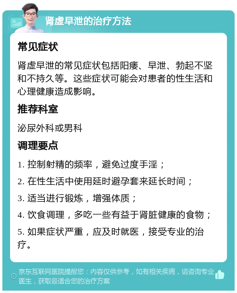 肾虚早泄的治疗方法 常见症状 肾虚早泄的常见症状包括阳痿、早泄、勃起不坚和不持久等。这些症状可能会对患者的性生活和心理健康造成影响。 推荐科室 泌尿外科或男科 调理要点 1. 控制射精的频率，避免过度手淫； 2. 在性生活中使用延时避孕套来延长时间； 3. 适当进行锻炼，增强体质； 4. 饮食调理，多吃一些有益于肾脏健康的食物； 5. 如果症状严重，应及时就医，接受专业的治疗。