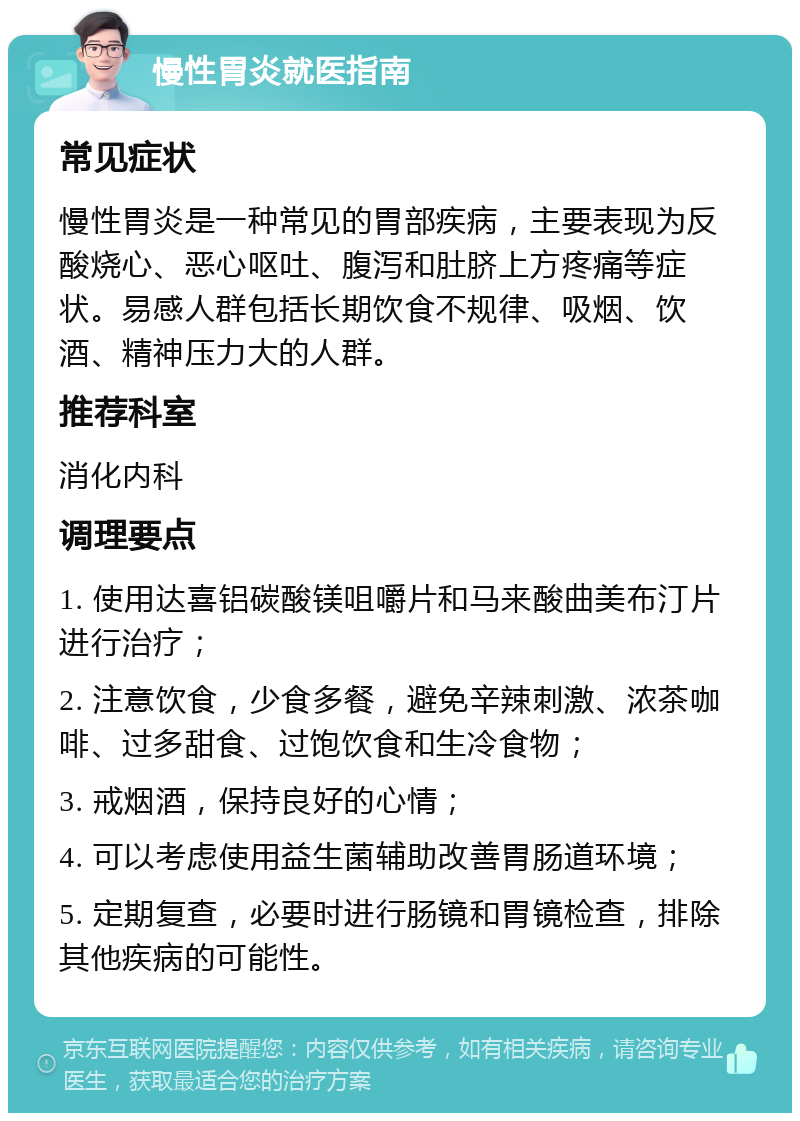 慢性胃炎就医指南 常见症状 慢性胃炎是一种常见的胃部疾病，主要表现为反酸烧心、恶心呕吐、腹泻和肚脐上方疼痛等症状。易感人群包括长期饮食不规律、吸烟、饮酒、精神压力大的人群。 推荐科室 消化内科 调理要点 1. 使用达喜铝碳酸镁咀嚼片和马来酸曲美布汀片进行治疗； 2. 注意饮食，少食多餐，避免辛辣刺激、浓茶咖啡、过多甜食、过饱饮食和生冷食物； 3. 戒烟酒，保持良好的心情； 4. 可以考虑使用益生菌辅助改善胃肠道环境； 5. 定期复查，必要时进行肠镜和胃镜检查，排除其他疾病的可能性。