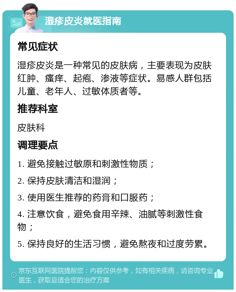 湿疹皮炎就医指南 常见症状 湿疹皮炎是一种常见的皮肤病，主要表现为皮肤红肿、瘙痒、起疱、渗液等症状。易感人群包括儿童、老年人、过敏体质者等。 推荐科室 皮肤科 调理要点 1. 避免接触过敏原和刺激性物质； 2. 保持皮肤清洁和湿润； 3. 使用医生推荐的药膏和口服药； 4. 注意饮食，避免食用辛辣、油腻等刺激性食物； 5. 保持良好的生活习惯，避免熬夜和过度劳累。