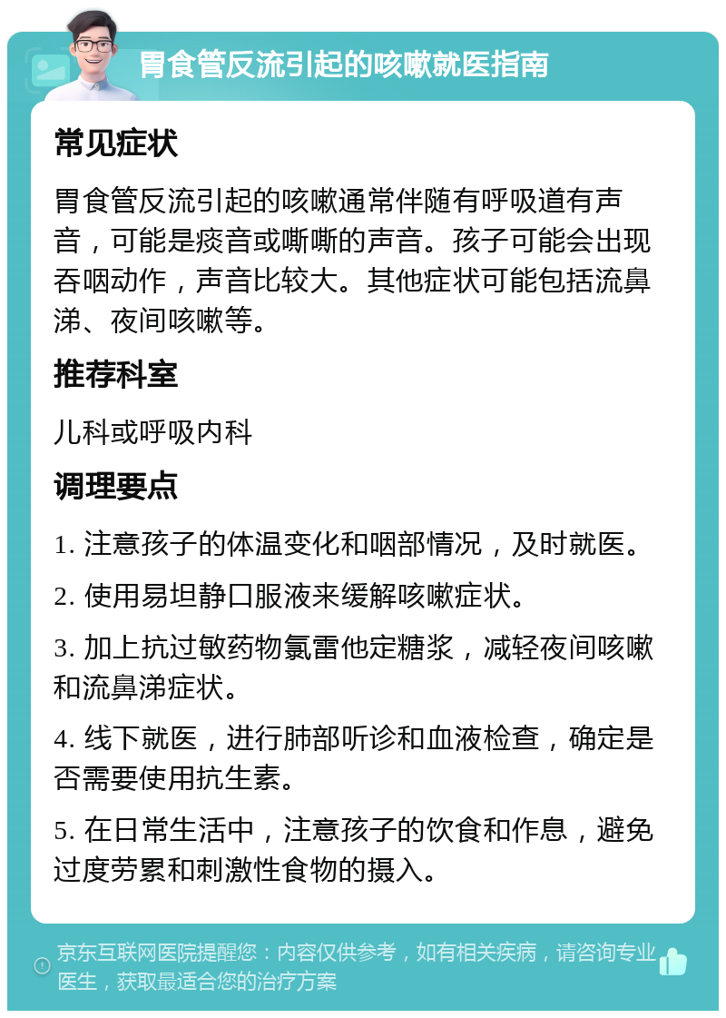 胃食管反流引起的咳嗽就医指南 常见症状 胃食管反流引起的咳嗽通常伴随有呼吸道有声音，可能是痰音或嘶嘶的声音。孩子可能会出现吞咽动作，声音比较大。其他症状可能包括流鼻涕、夜间咳嗽等。 推荐科室 儿科或呼吸内科 调理要点 1. 注意孩子的体温变化和咽部情况，及时就医。 2. 使用易坦静口服液来缓解咳嗽症状。 3. 加上抗过敏药物氯雷他定糖浆，减轻夜间咳嗽和流鼻涕症状。 4. 线下就医，进行肺部听诊和血液检查，确定是否需要使用抗生素。 5. 在日常生活中，注意孩子的饮食和作息，避免过度劳累和刺激性食物的摄入。