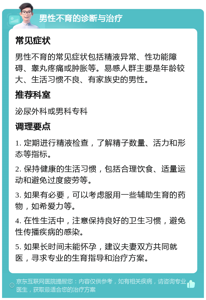 男性不育的诊断与治疗 常见症状 男性不育的常见症状包括精液异常、性功能障碍、睾丸疼痛或肿胀等。易感人群主要是年龄较大、生活习惯不良、有家族史的男性。 推荐科室 泌尿外科或男科专科 调理要点 1. 定期进行精液检查，了解精子数量、活力和形态等指标。 2. 保持健康的生活习惯，包括合理饮食、适量运动和避免过度疲劳等。 3. 如果有必要，可以考虑服用一些辅助生育的药物，如希爱力等。 4. 在性生活中，注意保持良好的卫生习惯，避免性传播疾病的感染。 5. 如果长时间未能怀孕，建议夫妻双方共同就医，寻求专业的生育指导和治疗方案。