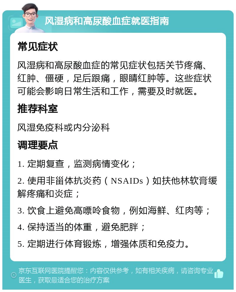 风湿病和高尿酸血症就医指南 常见症状 风湿病和高尿酸血症的常见症状包括关节疼痛、红肿、僵硬，足后跟痛，眼睛红肿等。这些症状可能会影响日常生活和工作，需要及时就医。 推荐科室 风湿免疫科或内分泌科 调理要点 1. 定期复查，监测病情变化； 2. 使用非甾体抗炎药（NSAIDs）如扶他林软膏缓解疼痛和炎症； 3. 饮食上避免高嘌呤食物，例如海鲜、红肉等； 4. 保持适当的体重，避免肥胖； 5. 定期进行体育锻炼，增强体质和免疫力。