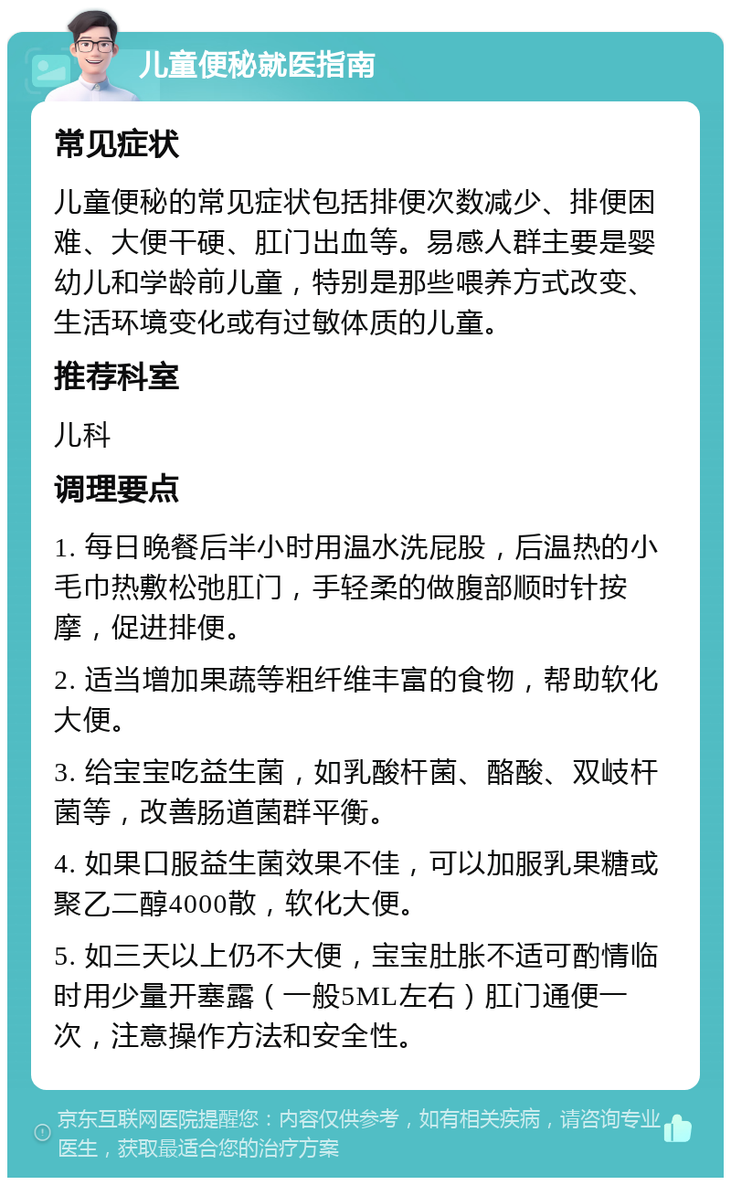 儿童便秘就医指南 常见症状 儿童便秘的常见症状包括排便次数减少、排便困难、大便干硬、肛门出血等。易感人群主要是婴幼儿和学龄前儿童，特别是那些喂养方式改变、生活环境变化或有过敏体质的儿童。 推荐科室 儿科 调理要点 1. 每日晚餐后半小时用温水洗屁股，后温热的小毛巾热敷松弛肛门，手轻柔的做腹部顺时针按摩，促进排便。 2. 适当增加果蔬等粗纤维丰富的食物，帮助软化大便。 3. 给宝宝吃益生菌，如乳酸杆菌、酪酸、双岐杆菌等，改善肠道菌群平衡。 4. 如果口服益生菌效果不佳，可以加服乳果糖或聚乙二醇4000散，软化大便。 5. 如三天以上仍不大便，宝宝肚胀不适可酌情临时用少量开塞露（一般5ML左右）肛门通便一次，注意操作方法和安全性。