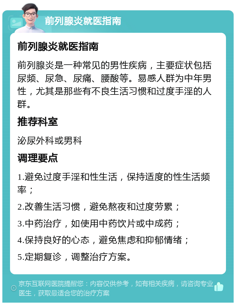 前列腺炎就医指南 前列腺炎就医指南 前列腺炎是一种常见的男性疾病，主要症状包括尿频、尿急、尿痛、腰酸等。易感人群为中年男性，尤其是那些有不良生活习惯和过度手淫的人群。 推荐科室 泌尿外科或男科 调理要点 1.避免过度手淫和性生活，保持适度的性生活频率； 2.改善生活习惯，避免熬夜和过度劳累； 3.中药治疗，如使用中药饮片或中成药； 4.保持良好的心态，避免焦虑和抑郁情绪； 5.定期复诊，调整治疗方案。