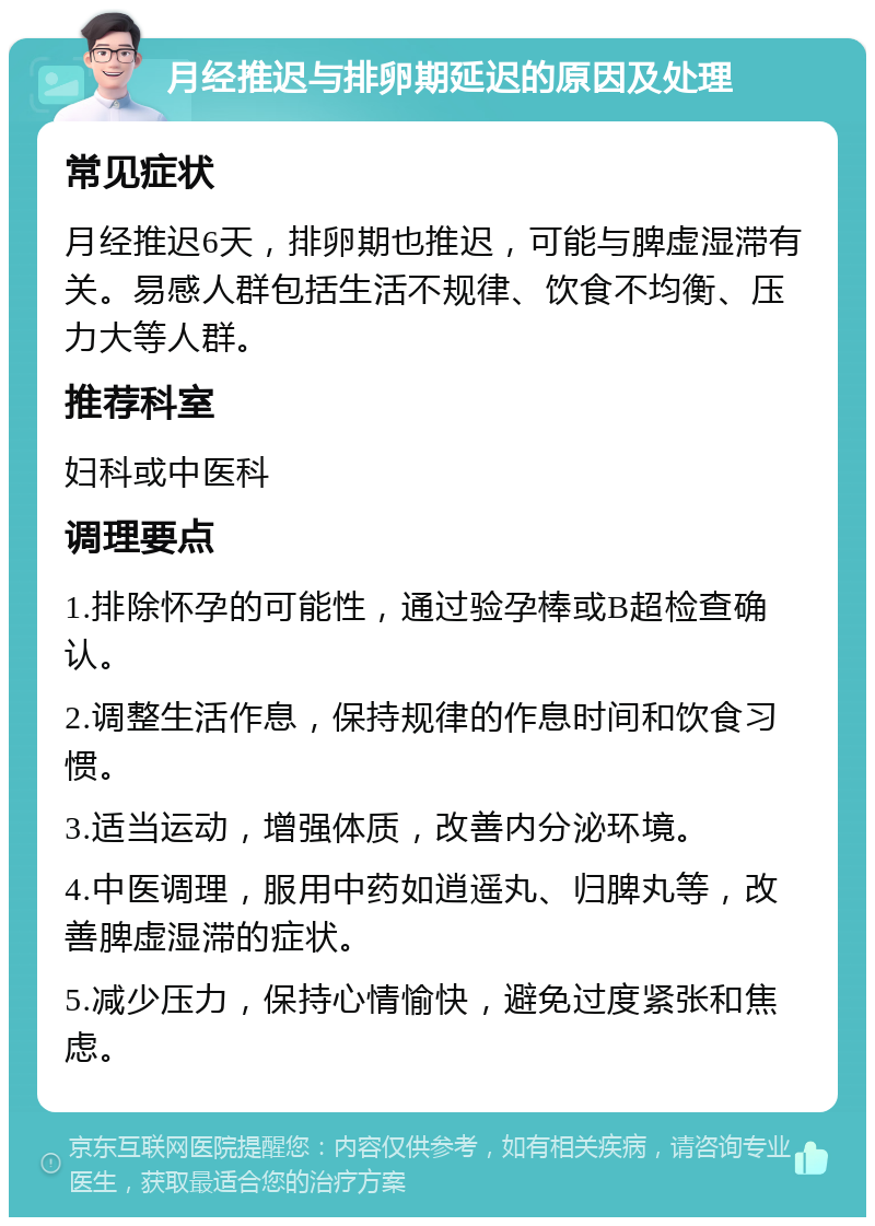 月经推迟与排卵期延迟的原因及处理 常见症状 月经推迟6天，排卵期也推迟，可能与脾虚湿滞有关。易感人群包括生活不规律、饮食不均衡、压力大等人群。 推荐科室 妇科或中医科 调理要点 1.排除怀孕的可能性，通过验孕棒或B超检查确认。 2.调整生活作息，保持规律的作息时间和饮食习惯。 3.适当运动，增强体质，改善内分泌环境。 4.中医调理，服用中药如逍遥丸、归脾丸等，改善脾虚湿滞的症状。 5.减少压力，保持心情愉快，避免过度紧张和焦虑。