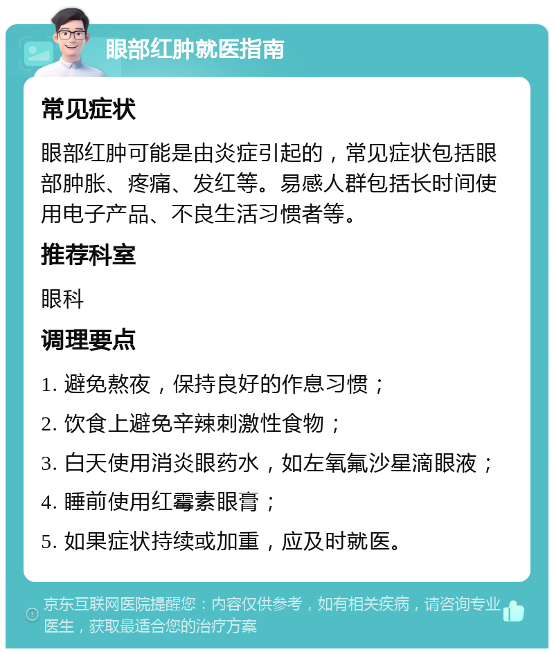 眼部红肿就医指南 常见症状 眼部红肿可能是由炎症引起的，常见症状包括眼部肿胀、疼痛、发红等。易感人群包括长时间使用电子产品、不良生活习惯者等。 推荐科室 眼科 调理要点 1. 避免熬夜，保持良好的作息习惯； 2. 饮食上避免辛辣刺激性食物； 3. 白天使用消炎眼药水，如左氧氟沙星滴眼液； 4. 睡前使用红霉素眼膏； 5. 如果症状持续或加重，应及时就医。