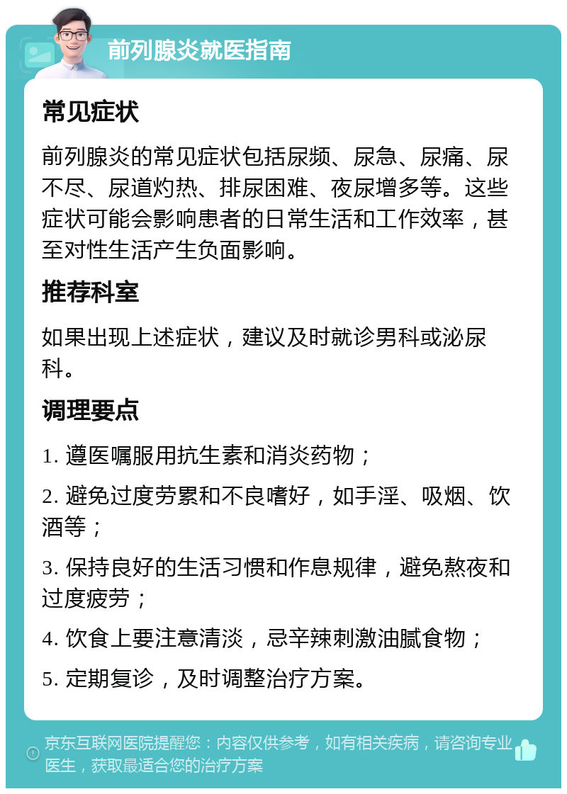 前列腺炎就医指南 常见症状 前列腺炎的常见症状包括尿频、尿急、尿痛、尿不尽、尿道灼热、排尿困难、夜尿增多等。这些症状可能会影响患者的日常生活和工作效率，甚至对性生活产生负面影响。 推荐科室 如果出现上述症状，建议及时就诊男科或泌尿科。 调理要点 1. 遵医嘱服用抗生素和消炎药物； 2. 避免过度劳累和不良嗜好，如手淫、吸烟、饮酒等； 3. 保持良好的生活习惯和作息规律，避免熬夜和过度疲劳； 4. 饮食上要注意清淡，忌辛辣刺激油腻食物； 5. 定期复诊，及时调整治疗方案。