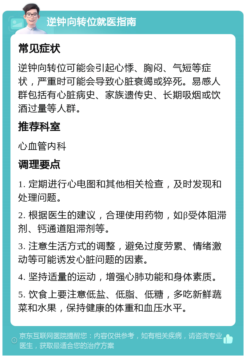 逆钟向转位就医指南 常见症状 逆钟向转位可能会引起心悸、胸闷、气短等症状，严重时可能会导致心脏衰竭或猝死。易感人群包括有心脏病史、家族遗传史、长期吸烟或饮酒过量等人群。 推荐科室 心血管内科 调理要点 1. 定期进行心电图和其他相关检查，及时发现和处理问题。 2. 根据医生的建议，合理使用药物，如β受体阻滞剂、钙通道阻滞剂等。 3. 注意生活方式的调整，避免过度劳累、情绪激动等可能诱发心脏问题的因素。 4. 坚持适量的运动，增强心肺功能和身体素质。 5. 饮食上要注意低盐、低脂、低糖，多吃新鲜蔬菜和水果，保持健康的体重和血压水平。