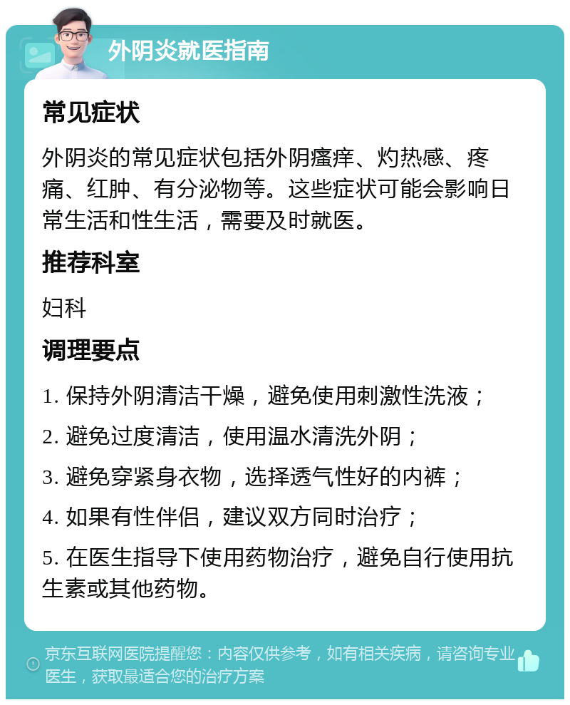 外阴炎就医指南 常见症状 外阴炎的常见症状包括外阴瘙痒、灼热感、疼痛、红肿、有分泌物等。这些症状可能会影响日常生活和性生活，需要及时就医。 推荐科室 妇科 调理要点 1. 保持外阴清洁干燥，避免使用刺激性洗液； 2. 避免过度清洁，使用温水清洗外阴； 3. 避免穿紧身衣物，选择透气性好的内裤； 4. 如果有性伴侣，建议双方同时治疗； 5. 在医生指导下使用药物治疗，避免自行使用抗生素或其他药物。