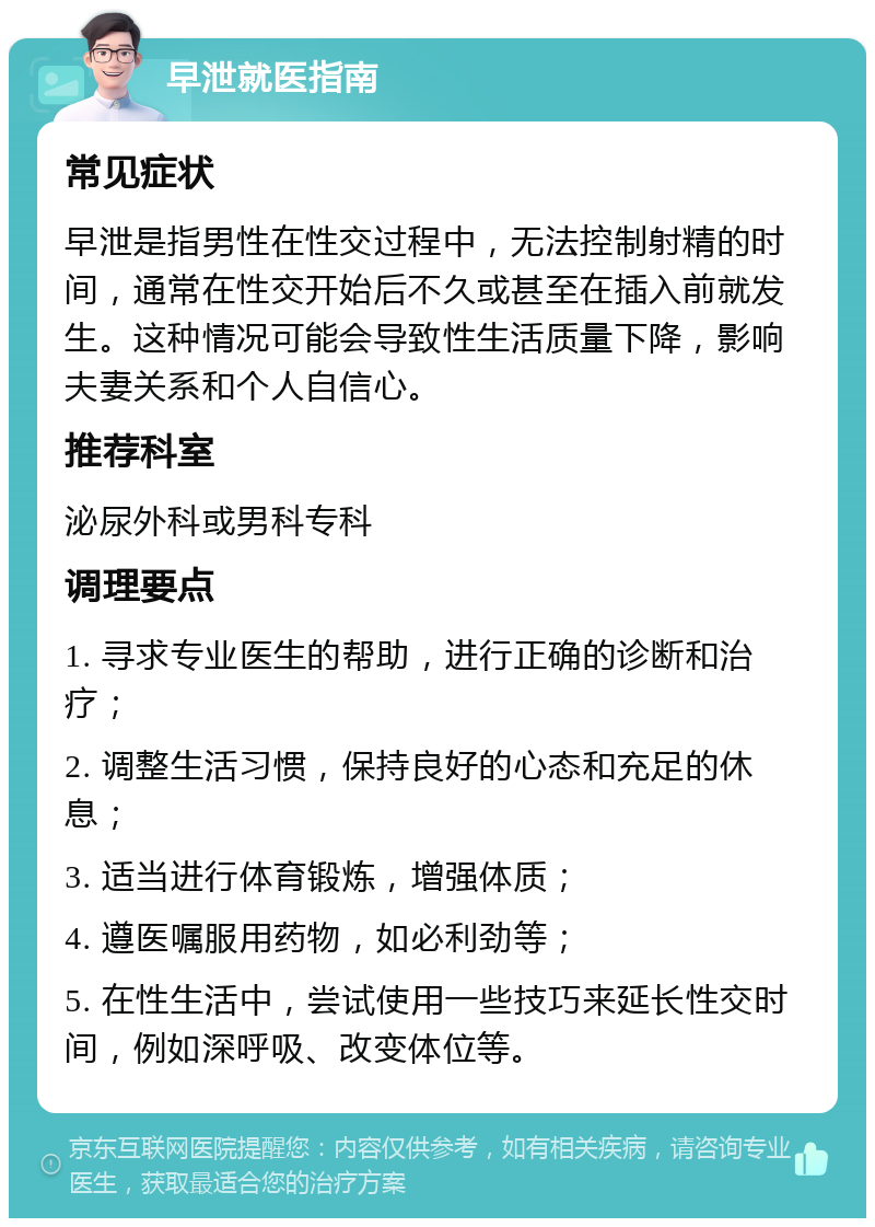 早泄就医指南 常见症状 早泄是指男性在性交过程中，无法控制射精的时间，通常在性交开始后不久或甚至在插入前就发生。这种情况可能会导致性生活质量下降，影响夫妻关系和个人自信心。 推荐科室 泌尿外科或男科专科 调理要点 1. 寻求专业医生的帮助，进行正确的诊断和治疗； 2. 调整生活习惯，保持良好的心态和充足的休息； 3. 适当进行体育锻炼，增强体质； 4. 遵医嘱服用药物，如必利劲等； 5. 在性生活中，尝试使用一些技巧来延长性交时间，例如深呼吸、改变体位等。