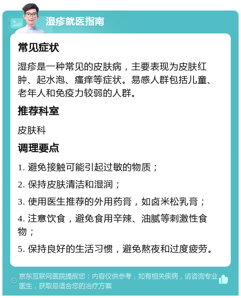 湿疹就医指南 常见症状 湿疹是一种常见的皮肤病，主要表现为皮肤红肿、起水泡、瘙痒等症状。易感人群包括儿童、老年人和免疫力较弱的人群。 推荐科室 皮肤科 调理要点 1. 避免接触可能引起过敏的物质； 2. 保持皮肤清洁和湿润； 3. 使用医生推荐的外用药膏，如卤米松乳膏； 4. 注意饮食，避免食用辛辣、油腻等刺激性食物； 5. 保持良好的生活习惯，避免熬夜和过度疲劳。