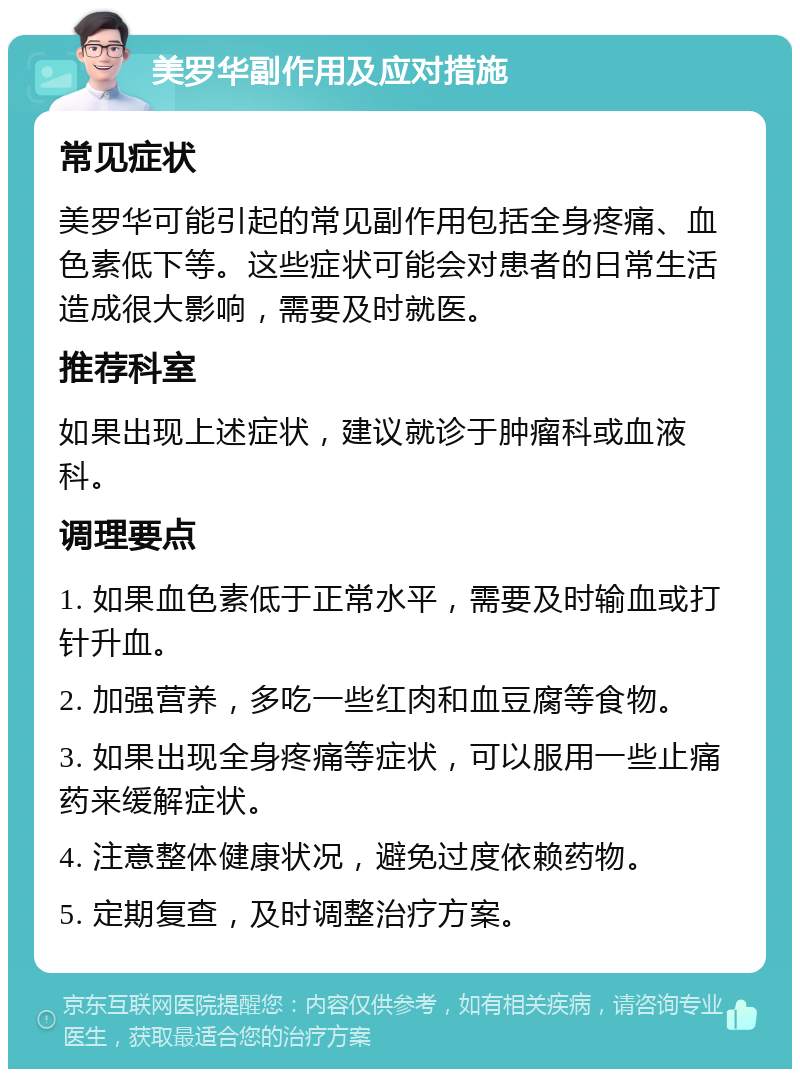 美罗华副作用及应对措施 常见症状 美罗华可能引起的常见副作用包括全身疼痛、血色素低下等。这些症状可能会对患者的日常生活造成很大影响，需要及时就医。 推荐科室 如果出现上述症状，建议就诊于肿瘤科或血液科。 调理要点 1. 如果血色素低于正常水平，需要及时输血或打针升血。 2. 加强营养，多吃一些红肉和血豆腐等食物。 3. 如果出现全身疼痛等症状，可以服用一些止痛药来缓解症状。 4. 注意整体健康状况，避免过度依赖药物。 5. 定期复查，及时调整治疗方案。