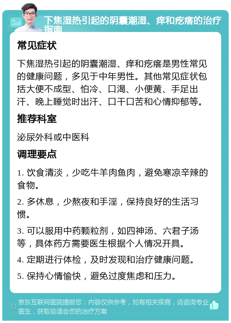 下焦湿热引起的阴囊潮湿、痒和疙瘩的治疗指南 常见症状 下焦湿热引起的阴囊潮湿、痒和疙瘩是男性常见的健康问题，多见于中年男性。其他常见症状包括大便不成型、怕冷、口渴、小便黄、手足出汗、晚上睡觉时出汗、口干口苦和心情抑郁等。 推荐科室 泌尿外科或中医科 调理要点 1. 饮食清淡，少吃牛羊肉鱼肉，避免寒凉辛辣的食物。 2. 多休息，少熬夜和手淫，保持良好的生活习惯。 3. 可以服用中药颗粒剂，如四神汤、六君子汤等，具体药方需要医生根据个人情况开具。 4. 定期进行体检，及时发现和治疗健康问题。 5. 保持心情愉快，避免过度焦虑和压力。