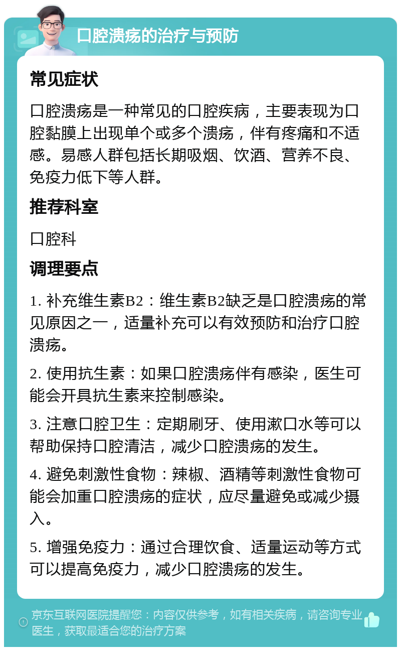 口腔溃疡的治疗与预防 常见症状 口腔溃疡是一种常见的口腔疾病，主要表现为口腔黏膜上出现单个或多个溃疡，伴有疼痛和不适感。易感人群包括长期吸烟、饮酒、营养不良、免疫力低下等人群。 推荐科室 口腔科 调理要点 1. 补充维生素B2：维生素B2缺乏是口腔溃疡的常见原因之一，适量补充可以有效预防和治疗口腔溃疡。 2. 使用抗生素：如果口腔溃疡伴有感染，医生可能会开具抗生素来控制感染。 3. 注意口腔卫生：定期刷牙、使用漱口水等可以帮助保持口腔清洁，减少口腔溃疡的发生。 4. 避免刺激性食物：辣椒、酒精等刺激性食物可能会加重口腔溃疡的症状，应尽量避免或减少摄入。 5. 增强免疫力：通过合理饮食、适量运动等方式可以提高免疫力，减少口腔溃疡的发生。